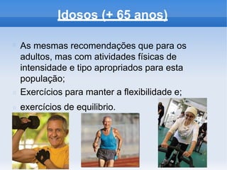 Idosos (+ 65 anos)
As mesmas recomendações que para os
adultos, mas com atividades físicas de
intensidade e tipo apropriados para esta
população;
Exercícios para manter a flexibilidade e;
exercícios de equilibrio.
 