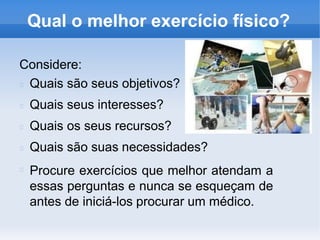Qual o melhor exercício físico?
Considere:
Quais são seus objetivos?
Quais seus interesses?
Quais os seus recursos?
Quais são suas necessidades?
Procure exercícios que melhor atendam a
essas perguntas e nunca se esqueçam de
antes de iniciá-los procurar um médico.
 