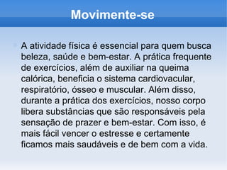 Movimente-se
A atividade física é essencial para quem busca
beleza, saúde e bem-estar. A prática frequente
de exercícios, além de auxiliar na queima
calórica, beneficia o sistema cardiovacular,
respiratório, ósseo e muscular. Além disso,
durante a prática dos exercícios, nosso corpo
libera substâncias que são responsáveis pela
sensação de prazer e bem-estar. Com isso, é
mais fácil vencer o estresse e certamente
ficamos mais saudáveis e de bem com a vida.
 