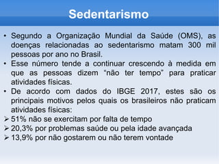 • Segundo a Organização Mundial da Saúde (OMS), as
doenças relacionadas ao sedentarismo matam 300 mil
pessoas por ano no Brasil.
• Esse número tende a continuar crescendo à medida em
que as pessoas dizem “não ter tempo” para praticar
atividades físicas.
• De acordo com dados do IBGE 2017, estes são os
principais motivos pelos quais os brasileiros não praticam
atividades físicas:
 51% não se exercitam por falta de tempo
 20,3% por problemas saúde ou pela idade avançada
 13,9% por não gostarem ou não terem vontade
Sedentarismo
 