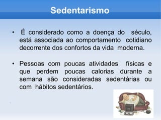 Sedentarismo
• É considerado como a doença do século,
está associada ao comportamento cotidiano
decorrente dos confortos da vida moderna.
• Pessoas com poucas atividades físicas e
que perdem poucas calorias durante a
semana são consideradas sedentárias ou
com hábitos sedentários.
 