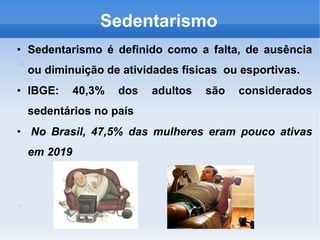 Sedentarismo
• Sedentarismo é definido como a falta, de ausência
ou diminuição de atividades físicas ou esportivas.
• IBGE: 40,3% dos adultos são considerados
sedentários no país
• No Brasil, 47,5% das mulheres eram pouco ativas
em 2019
 