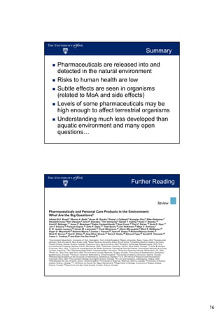 Summary
Pharmaceuticals are released into and
detected in the natural environment
Risks to human health are low
Subtle effects are seen in organisms
(related to MoA and side effects)
Levels of some pharmaceuticals may be
high enough to affect terrestrial organisms
Understanding much less developed than
aquatic environment and many open
questions…

Further Reading

Environ Health Persp, 2012, 120(9), 1221-1229

16

 