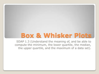 Box & Whisker Plots
SDAP 1.3 (Understand the meaning of, and be able to
compute the minimum, the lower quartile, the median,
the upper quartile, and the maximum of a data set).
 
