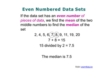 Even Numbered Data Sets
If the data set has an even number of
pieces of data, we find the mean of the two
middle numbers to find the median of the
set
2, 4, 5, 6, 7, 8, 9, 11, 19, 20
7 + 8 = 15
15 divided by 2 = 7.5
The median is 7.5
Visit: Learnbay.co
 