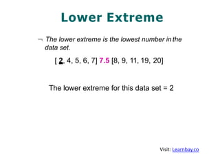Lower Extreme
¬ The lower extreme is the lowest number in the
data set.
[ 2, 4, 5, 6, 7] 7.5 [8, 9, 11, 19, 20]
The lower extreme for this data set = 2
Visit: Learnbay.co
 