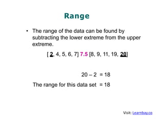 Range
• The range of the data can be found by
subtracting the lower extreme from the upper
extreme.
[ 2, 4, 5, 6, 7] 7.5 [8, 9, 11, 19, 20]
20 – 2 = 18
The range for this data set = 18
Visit: Learnbay.co
 