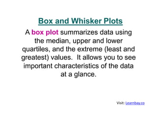 A box plot summarizes data using
the median, upper and lower
quartiles, and the extreme (least and
greatest) values. It allows you to see
important characteristics of the data
at a glance.
Box and Whisker Plots
Visit: Learnbay.co
 