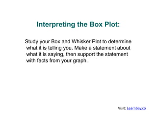 Interpreting the Box Plot:
Study your Box and Whisker Plot to determine
what it is telling you. Make a statement about
what it is saying, then support the statement
with facts from your graph.
Visit: Learnbay.co
 
