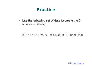 Practice
• Use the following set of data to create the 5
number summary.
3, 7, 11, 11, 15, 21, 23, 39, 41, 45, 50, 61, 87, 99, 220
Visit: Learnbay.co
 