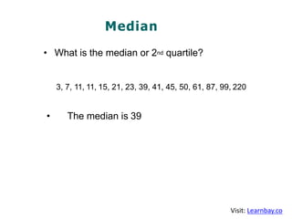 Median
• What is the median or 2nd quartile?
3, 7, 11, 11, 15, 21, 23, 39, 41, 45, 50, 61, 87, 99, 220
• The median is 39
Visit: Learnbay.co
 