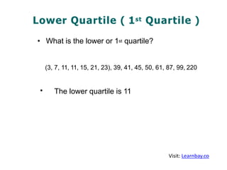 Lower Quartile ( 1st Quartile )
• What is the lower or 1st quartile?
(3, 7, 11, 11, 15, 21, 23), 39, 41, 45, 50, 61, 87, 99, 220
• The lower quartile is 11
Visit: Learnbay.co
 