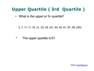 Upper Quartile ( 3rd Quartile )
• What is the upper or 3rd quartile?
3, 7, 11, 11, 15, 21, 23, 39, (41, 45, 50, 61, 87, 99, 220)
• The upper quartile is 61
Visit: Learnbay.co
 
