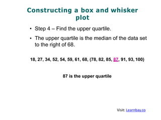 Constructing a box and whisker
plot
•
•
Step 4 – Find the upper quartile.
The upper quartile is the median of the data set
to the right of 68.
18, 27, 34, 52, 54, 59, 61, 68, (78, 82, 85, 87, 91, 93, 100)
87 is the upper quartile
Visit: Learnbay.co
 