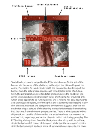 Platform banner
Title Character
Title
PEGI rating Developer name
Online
compatibility
Tomb	
  Raider’s	
  cover	
  is	
  topped	
  by	
  the	
  PS3’s	
  black	
  banner.	
  To	
  the	
  le;	
  of	
  the	
  
banner	
  sits	
  the	
  name	
  of	
  the	
  pla=orm,	
  to	
  the	
  right,	
  the	
  @tle	
  and	
  logo	
  of	
  the	
  
online,	
  Playsta@on	
  Network.	
  Underneath	
  the	
  thin	
  red	
  line	
  bordering	
  oﬀ	
  the	
  
banner	
  from	
  the	
  artwork	
  is	
  a	
  spacious	
  yet	
  very	
  detailed	
  piece	
  of	
  art.	
  Lara	
  
Cro;,	
  the	
  principal	
  character,	
  stands	
  tall	
  and	
  dominates	
  the	
  middle	
  of	
  the	
  
cover,	
  shining	
  and	
  glistening	
  with	
  rain	
  water	
  and	
  holding	
  her	
  wounded	
  arm,	
  
which	
  blood	
  appears	
  to	
  be	
  running	
  down.	
  She	
  is	
  holding	
  her	
  bow	
  downwards	
  
and	
  spor@ng	
  an	
  idle	
  glare,	
  conﬁrming	
  that	
  she	
  is	
  currently	
  not	
  engaging	
  in	
  any	
  
sort	
  of	
  baIle.	
  However,	
  the	
  background	
  environment	
  suggests	
  that	
  this	
  will	
  
not	
  be	
  for	
  long	
  as	
  texture	
  of	
  the	
  crashing	
  waves	
  demonstrates	
  them	
  crashing	
  
into	
  the	
  cave,	
  from	
  where	
  our	
  perspec@ve	
  lies.	
  There	
  is	
  what	
  appears	
  to	
  be	
  a	
  
shipwreck	
  just	
  outside	
  of	
  the	
  cave	
  but	
  the	
  ar@st	
  has	
  chose	
  not	
  to	
  reveal	
  to	
  
much	
  of	
  this,	
  to	
  perhaps,	
  en@ce	
  the	
  player	
  in	
  to	
  ﬁnd	
  out	
  during	
  gameplay.	
  The	
  
PEGI	
  ra@ng,	
  dis@nguished	
  from	
  the	
  black,	
  dreary	
  backdrop	
  with	
  its	
  red	
  box,	
  
sits	
  in	
  the	
  boIom	
  le;	
  corner	
  of	
  the	
  cover,	
  whilst	
  just	
  the	
  developer’s	
  credits	
  
sit	
  in	
  the	
  boIom	
  right,	
  adding	
  a	
  sense	
  of	
  somewhat	
  more	
  space	
  to	
  the	
  cover.
 