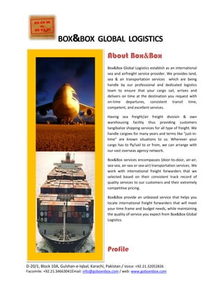 About Box&Box<br />Box&Box Global Logistics establish as an international sea and airfreight service provider. We provides land, sea & air transportation services  which are being handle by our professional and dedicated logistics team to ensure that your cargo sail, arrives and delivers on time at the destination you request with on-time departures, consistent transit time, competent, and excellent services. <br />Having sea freight/air freight division & own warehousing facility thus providing customers tangibalize shipping services for all type of freight. We handle cargoes for many years and terms like quot;
just-in-timequot;
 are known situations to us. Wherever your cargo has to fly/sail to or from, we can arrange with our vast overseas agency network. <br />Box&Box services encompasses (door-to-door, air-air, sea-sea, air-sea or sea-air) transportation services. We work with international freight forwarders that we selected based on their consistent track record of quality services to our customers and their extremely competitive pricing.  <br />Box&Box provide an unbiased service that helps you locate international freight forwarders that will meet your time frame and budget needs, while maintaining the quality of service you expect from Box&Box Global Logistics.<br />Profile<br />Box&Box is a company of mindful, committed, and responsive individuals with diverse backgrounds, ideologies and areas of expertise. As diverse as we are, we are unified by the common goal to servicing our customers beyond their greatest expectations through innovation and creativity. We accomplish this goal daily by assessing our customer’s time and budgetary constraints and providing them with the best real time logistical solution to help them achieve their current goal and ever rising expectations. Box&Box striving rapidly for becoming one of the leading providers of global transportation and logistics services in our industry. Our specialized staffed is comprised of the most respected leaders in the air and ocean industry, project management, and is well connected with a complete supply chain management team. Box&Box is proud to maintain its reputation for putting the customer first in every aspect of the business. We feel this is the most important factor to our success and to the success of the customers we are serving. <br />Our experienced employees understand our success depends on satisfying you, our customer, with all your needs. We embrace the challenges placed upon us in our fast paced industry, yet we know when to slow down and pay meticulous attention to the small details that are required to make each and every move a complete success<br />Vision<br />,[object Object]