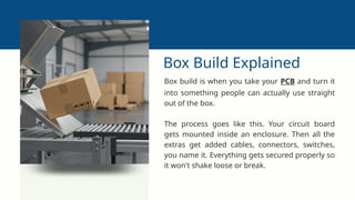 Box Build Explained
Box build is when you take your PCB and turn it
into something people can actually use straight
out of the box.
The process goes like this. Your circuit board
gets mounted inside an enclosure. Then all the
extras get added cables, connectors, switches,
you name it. Everything gets secured properly so
it won't shake loose or break.
 