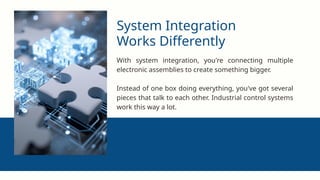 System Integration
Works Differently
With system integration, you're connecting multiple
electronic assemblies to create something bigger.
Instead of one box doing everything, you've got several
pieces that talk to each other. Industrial control systems
work this way a lot.
 