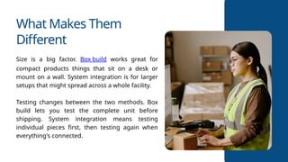What Makes Them
Different
Size is a big factor. Box build works great for
compact products things that sit on a desk or
mount on a wall. System integration is for larger
setups that might spread across a whole facility.
Testing changes between the two methods. Box
build lets you test the complete unit before
shipping. System integration means testing
individual pieces first, then testing again when
everything's connected.
 