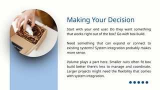 Start with your end user. Do they want something
that works right out of the box? Go with box build.
Need something that can expand or connect to
existing systems? System integration probably makes
more sense.
Volume plays a part here. Smaller runs often fit box
build better there's less to manage and coordinate.
Larger projects might need the flexibility that comes
with system integration.
Making Your Decision
 