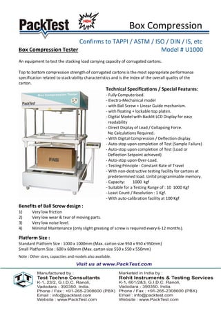 Box Compression
                       Confirms to TAPPI / ASTM / ISO / DIN / IS, etc
Box Compression Tester                              Model # U1000
An equipment to test the stacking load carrying capacity of corrugated cartons.

Top to bottom compression strength of corrugated cartons is the most appropriate performance
specification related to stack-ability characteristics and is the index of the overall quality of the
carton.
                                                     Technical Specifications / Special Features:
                                                     - Fully Computerised.
                                                     - Electro-Mechanical model
                                                     - with Ball Screw + Linear Guide mechanism.
                                                     - with floating + lockable top platen.
                                                     - Digital Model with Backlit LCD Display for easy
                                                       readability
                                                     - Direct Display of Load / Collapsing Force.
                                                       No Calculations Required.
                                                     - With Digital Compression / Deflection display.
                                                     - Auto-stop upon completion of Test (Sample Failure)
                                                     - Auto-stop upon completion of Test (Load or
                                                       Deflection Setpoint achieved)
                                                     - Auto-stop upon Over-Load.
                                                     - Testing Principle : Constant Rate of Travel
                                                     - With non-destructive testing facility for cartons at
                                                       predetermined load. Unltd programmable memory.
                                                     - Capacity:     1000 kgf
                                                     - Suitable for a Testing Range of : 10 1000 Kgf
                                                     - Least Count / Resolution : 1 Kgf.
                                                     - With auto-calibration facility at 100 Kgf
Benefits of Ball Screw design :
1)      Very low friction
2)      Very low wear & tear of moving parts.
3)      Very low noise level.
4)      Minimal Maintenance (only slight greasing of screw is required every 6-12 months).

Platform Size :
Standard Platform Size : 1000 x 1000mm (Max. carton size 950 x 950 x 950mm)
Small Platform Size : 600 x 600mm (Max. carton size 550 x 550 x 550mm)
Note : Other sizes, capacities and models also available.
 