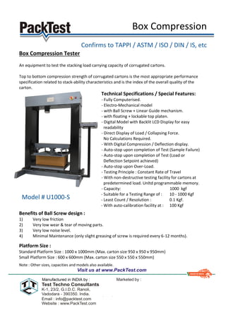 Box Compression
Confirms to TAPPI / ASTM / ISO / DIN / IS, etc
Box Compression Tester
An equipment to test the stacking load carrying capacity of corrugated cartons.
Top to bottom compression strength of corrugated cartons is the most appropriate performance
specification related to stack-ability characteristics and is the index of the overall quality of the
carton.
Technical Specifications / Special Features:
- Fully Computerised.
- Electro-Mechanical model
- with Ball Screw + Linear Guide mechanism.
- with floating + lockable top platen.
- Digital Model with Backlit LCD Display for easy
readability
- Direct Display of Load / Collapsing Force.
No Calculations Required.
- With Digital Compression / Deflection display.
- Auto-stop upon completion of Test (Sample Failure)
- Auto-stop upon completion of Test (Load or
Deflection Setpoint achieved)
- Auto-stop upon Over-Load.
- Testing Principle : Constant Rate of Travel
- With non-destructive testing facility for cartons at
predetermined load. Unltd programmable memory.
- Capacity: 1000 kgf
- Suitable for a Testing Range of : 10 - 1000 Kgf
- Least Count / Resolution : 0.1 Kgf.
- With auto-calibration facility at : 100 Kgf
Benefits of Ball Screw design :
1) Very low friction
2) Very low wear & tear of moving parts.
3) Very low noise level.
4) Minimal Maintenance (only slight greasing of screw is required every 6-12 months).
Platform Size :
Standard Platform Size : 1000 x 1000mm (Max. carton size 950 x 950 x 950mm)
Small Platform Size : 600 x 600mm (Max. carton size 550 x 550 x 550mm)
Note : Other sizes, capacities and models also available.
Model # U1000-S
 