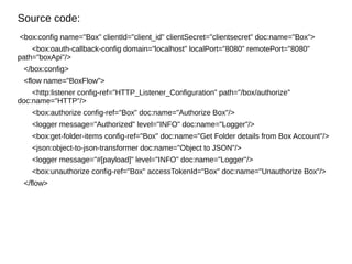 Source code:
<box:config name="Box" clientId="client_id" clientSecret="clientsecret" doc:name="Box">
<box:oauth-callback-config domain="localhost" localPort="8080" remotePort="8080"
path="boxApi"/>
</box:config>
<flow name="BoxFlow">
<http:listener config-ref="HTTP_Listener_Configuration" path="/box/authorize"
doc:name="HTTP"/>
<box:authorize config-ref="Box" doc:name="Authorize Box"/>
<logger message="Authorized" level="INFO" doc:name="Logger"/>
<box:get-folder-items config-ref="Box" doc:name="Get Folder details from Box Account"/>
<json:object-to-json-transformer doc:name="Object to JSON"/>
<logger message="#[payload]" level="INFO" doc:name="Logger"/>
<box:unauthorize config-ref="Box" accessTokenId="Box" doc:name="Unauthorize Box"/>
</flow>
 
