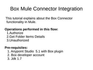 Box Mule Connector Integration
This tutorial explains about the Box Connector
functionality in Mule.
Operations performed in this flow:
1.Authorize
2.Get Folder Items Details
3.Unauthorized
Pre-requisites:
1. Anypoint Studio 5.1 with Box plugin
2. Box developer account
3. Jdk 1.7
 
