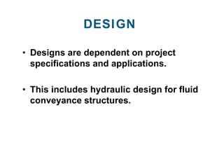 • Designs are dependent on project
specifications and applications.
• This includes hydraulic design for fluid
conveyance ...