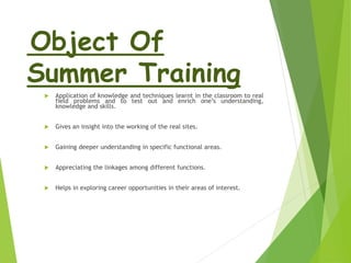 Object Of
Summer Training
 Application of knowledge and techniques learnt in the classroom to real
field problems and to test out and enrich one’s understanding,
knowledge and skills.
 Gives an insight into the working of the real sites.
 Gaining deeper understanding in specific functional areas.
 Appreciating the linkages among different functions.
 Helps in exploring career opportunities in their areas of interest.
 