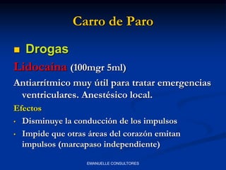 Carro de Paro
 Drogas
Lidocaína (100mgr 5ml)
Antiarrítmico muy útil para tratar emergencias
ventriculares. Anestésico local.
Efectos
• Disminuye la conducción de los impulsos
• Impide que otras áreas del corazón emitan
impulsos (marcapaso independiente)
EMANUELLE CONSULTORES
 