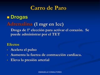  Drogas
Adrenalina (1 mgr en 1cc)
Droga de 1º elección para activar el corazón. Se
puede administrar por el TET
Efectos
• Acelera el pulso
• Aumenta la fuerza de contracción cardiaca.
• Eleva la presión arterial
Carro de Paro
EMANUELLE CONSULTORES
 