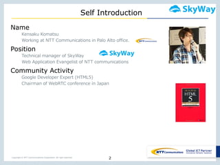 Copyright © NTT Communications Corporation. All right reserved.
Self Introduction
2
Name
Kensaku Komatsu
Working at NTT Communications in Palo Alto office.
Position
Technical manager of SkyWay
Web Application Evangelist of NTT communications
Community Activity
Google Developer Expert (HTML5)
Chairman of WebRTC conference in Japan
 