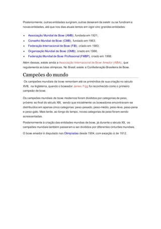 Posteriormente, outras entidades surgiram, outras deixaram de existir ou se fundiram a
novas entidades, até que nos dias atuais temos em vigor cinc grandes entidades:
 Associação Mundial de Boxe (AMB), fundada em 1921;
 Conselho Mundial de Boxe (CMB), fundado em 1963;
 Federação Internacional de Boxe (FIB), criado em 1983;
 Organização Mundial de Boxe (OMB), criado em 1988;
 Federação Mundial de Boxe Profissional (FMBP), criado em 1998.
Além dessas, existe ainda a Associação Internacional de Boxe Amador (AIBA), que
regulamenta as lutas olímpicas. No Brasil, existe a Confederação Brasileira de Boxe.
Campeões do mundo
Os campeões mundiais de boxe remontam até os primórdios de sua criação no século
XVIII, na Inglaterra, quando o boxeador James Figg foi reconhecido como o primeiro
campeão de boxe.
Os campeões mundiais de boxe modernos foram divididos por categorias de peso,
próximo ao final do século XIX, sendo que inicialmente os boxeadores encontravam-se
distribuídos em apenas cinco categorias: peso-pesado, peso-médio, peso-leve, peso-pena
e peso-galo. Mais tarde, ao longo do tempo, novas categorias de peso foram sendo
acrescentadas.
Posteriormente à criação das entidades mundias de boxe, já durante o século XX, os
campeões mundiais também passaram a ser divididos por diferentes cinturões mundiais.
O boxe amador é disputado nas Olimpíadas desde 1904, com exceção à de 1912.
 