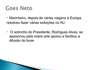  Marinheiro, depois de várias viagens à Europa
resolveu fazer várias exibições no RJ.
 O sobrinho do Presidente, Rodrigues Alves, se
apaixonou pela nobre arte apoiou e facilitou a
difusão do boxe
 