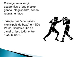  Começaram a surgir
academias e logo o boxe
ganhou "legalidade", sendo
regulamentado
 criação das "comissões
municipais de boxe" em São
Paulo, Santos e Rio de
Janeiro. Isso tudo, entre
1920 e 1921.
 