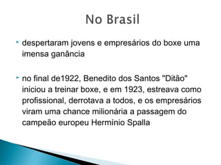  despertaram jovens e empresários do boxe uma
imensa ganância
 no final de1922, Benedito dos Santos "Ditão"
iniciou a treinar boxe, e em 1923, estreava como
profissional, derrotava a todos, e os empresários
viram uma chance milionária a passagem do
campeão europeu Hermínio Spalla
 
