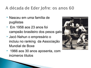  Nasceu em uma família de
pugilistas
 Em 1958 aos 23 anos foi
campeão brasileiro dos pesos galo
 Jacó Nahun o empresário o
incluiu no ranking da Associação
Mundial de Boxe
 1966 aos 30 anos aposenta, com
inúmeros títulos 
 