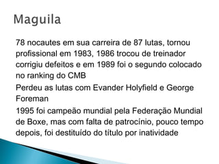 78 nocautes em sua carreira de 87 lutas, tornou
profissional em 1983, 1986 trocou de treinador
corrigiu defeitos e em 1989 foi o segundo colocado
no ranking do CMB
Perdeu as lutas com Evander Holyfield e George
Foreman
1995 foi campeão mundial pela Federação Mundial
de Boxe, mas com falta de patrocínio, pouco tempo
depois, foi destituído do título por inatividade
 