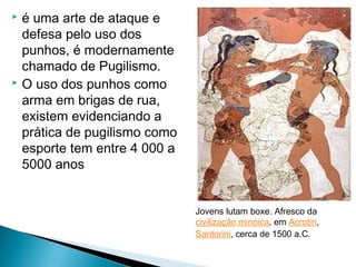  é uma arte de ataque e
defesa pelo uso dos
punhos, é modernamente
chamado de Pugilismo.
 O uso dos punhos como
arma em brigas de rua,
existem evidenciando a
prática de pugilismo como
esporte tem entre 4 000 a
5000 anos
Jovens lutam boxe. Afresco da
civilização minóica, em Acrotiri,
Santorini, cerca de 1500 a.C.
 
