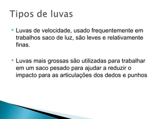  Luvas de velocidade, usado frequentemente em
trabalhos saco de luz, são leves e relativamente
finas.
 Luvas mais grossas são utilizadas para trabalhar
em um saco pesado para ajudar a reduzir o
impacto para as articulações dos dedos e punhos
 