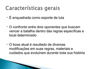  É enquadrada como esporte de luta
 O confronto entre dois oponentes que buscam
vencer a batalha dentro das regras específicas e
local determinado
 O boxe atual é resultado de diversas
modificações em suas regras, materiais e
cuidados que evoluíram durante toda sua história
 