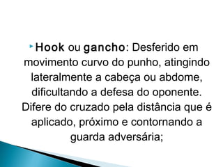  Hook ou gancho: Desferido em
movimento curvo do punho, atingindo
lateralmente a cabeça ou abdome,
dificultando a defesa do oponente.
Difere do cruzado pela distância que é
aplicado, próximo e contornando a
guarda adversária;
 