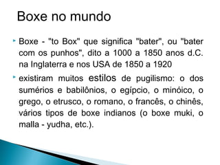  Boxe - "to Box" que significa "bater", ou "bater
com os punhos", dito a 1000 a 1850 anos d.C.
na Inglaterra e nos USA de 1850 a 1920
 existiram muitos estilos de pugilismo: o dos
sumérios e babilônios, o egípcio, o minóico, o
grego, o etrusco, o romano, o francês, o chinês,
vários tipos de boxe indianos (o boxe muki, o
malla - yudha, etc.).
Boxe no mundo
 