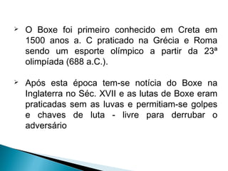  O Boxe foi primeiro conhecido em Creta em
1500 anos a. C praticado na Grécia e Roma
sendo um esporte olímpico a partir da 23ª
olimpíada (688 a.C.).
 Após esta época tem-se notícia do Boxe na
Inglaterra no Séc. XVII e as lutas de Boxe eram
praticadas sem as luvas e permitiam-se golpes
e chaves de luta - livre para derrubar o
adversário
 