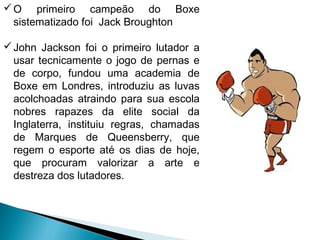 O primeiro campeão do Boxe
sistematizado foi Jack Broughton
John Jackson foi o primeiro lutador a
usar tecnicamente o jogo de pernas e
de corpo, fundou uma academia de
Boxe em Londres, introduziu as luvas
acolchoadas atraindo para sua escola
nobres rapazes da elite social da
Inglaterra, instituiu regras, chamadas
de Marques de Queensberry, que
regem o esporte até os dias de hoje,
que procuram valorizar a arte e
destreza dos lutadores.
 