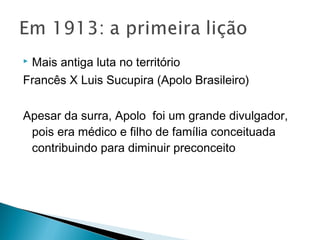 Mais antiga luta no território
Francês X Luis Sucupira (Apolo Brasileiro)
Apesar da surra, Apolo foi um grande divulgador,
pois era médico e filho de família conceituada
contribuindo para diminuir preconceito
 