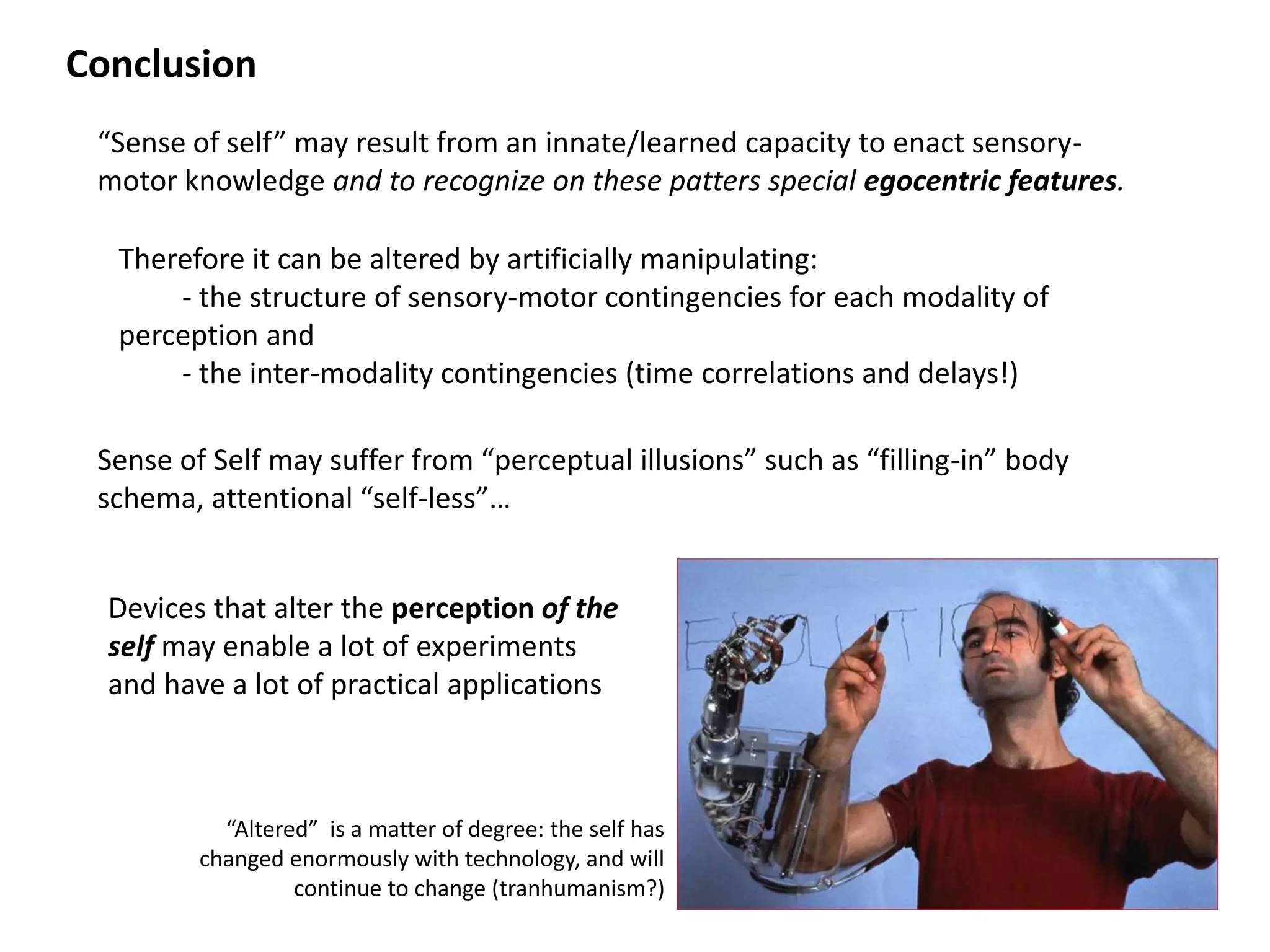 Conclusion
 “Sense of self” may result from an innate/learned capacity to enact sensory-
 motor knowledge and to recognize on these patters special egocentric features.

  Therefore it can be altered by artificially manipulating:
      - the structure of sensory-motor contingencies for each modality of
  perception and
      - the inter-modality contingencies (time correlations and delays!)

 Sense of Self may suffer from “perceptual illusions” such as “filling-in” body
 schema, attentional “self-less”…


  Devices that alter the perception of the
  self may enable a lot of experiments
  and have a lot of practical applications



           “Altered” is a matter of degree: the self has
         changed enormously with technology, and will
                  continue to change (tranhumanism?)
 
