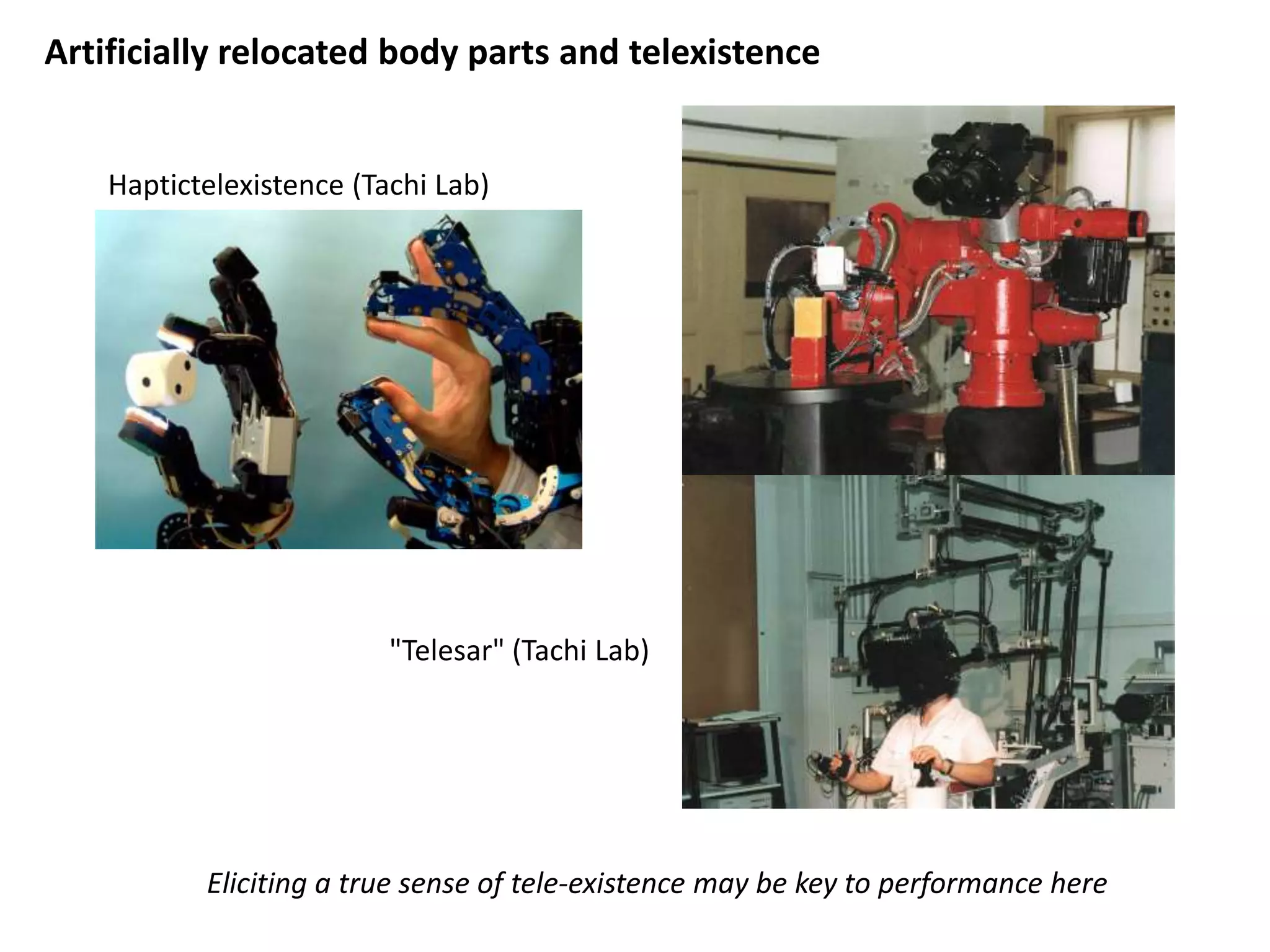 Artificially relocated body parts and telexistence


    Haptictelexistence (Tachi Lab)




                          "Telesar" (Tachi Lab)




           Eliciting a true sense of tele-existence may be key to performance here
 