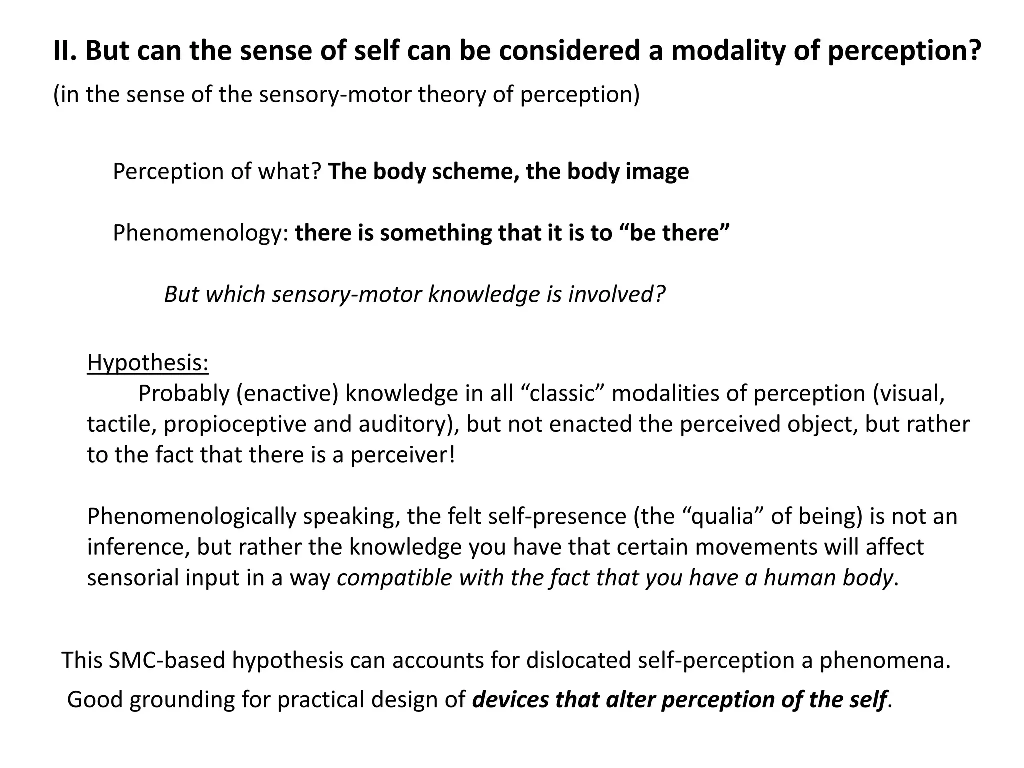 II. But can the sense of self can be considered a modality of perception?
(in the sense of the sensory-motor theory of perception)


     Perception of what? The body scheme, the body image

     Phenomenology: there is something that it is to “be there”

          But which sensory-motor knowledge is involved?

   Hypothesis:
         Probably (enactive) knowledge in all “classic” modalities of perception (visual,
   tactile, propioceptive and auditory), but not enacted the perceived object, but rather
   to the fact that there is a perceiver!

   Phenomenologically speaking, the felt self-presence (the “qualia” of being) is not an
   inference, but rather the knowledge you have that certain movements will affect
   sensorial input in a way compatible with the fact that you have a human body.


This SMC-based hypothesis can accounts for dislocated self-perception a phenomena.
 Good grounding for practical design of devices that alter perception of the self.
 